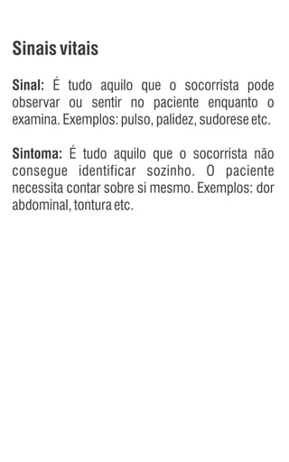Sinaisvitais
Sinal: É tudo aquilo que o socorrista pode
observar ou sentir no paciente enquanto o
examina.Exemplos:pulso,palidez,sudoreseetc.
Sintoma: É tudo aquilo que o socorrista não
consegue identificar sozinho. O paciente
necessita contar sobre si mesmo. Exemplos: dor
abdominal,tonturaetc.
 