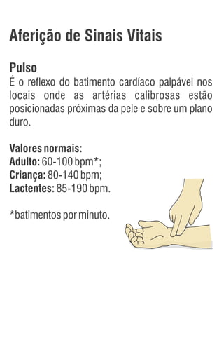 Aferição de Sinais Vitais
Pulso
É o reflexo do batimento cardíaco palpável nos
locais onde as artérias calibrosas estão
posicionadas próximas da pele e sobre um plano
duro.
Valoresnormais:
Adulto:60-100bpm*;
Criança:80-140bpm;
Lactentes:85-190bpm.
*batimentosporminuto.
 
