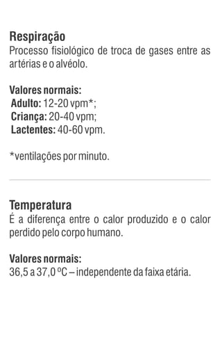 Respiração
Processo fisiológico de troca de gases entre as
artériaseoalvéolo.
Valoresnormais:
Adulto:12-20vpm*;
Criança:20-40vpm;
Lactentes:40-60vpm.
*ventilaçõesporminuto.
Temperatura
É a diferença entre o calor produzido e o calor
perdidopelocorpohumano.
Valoresnormais:
36,5a37,0ºC–independentedafaixaetária.
 