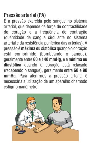 Pressãoarterial(PA)
É a pressão exercida pelo sangue no sistema
arterial, que depende da força de contractilidade
do coração e a frequência de contração
(quantidade de sangue circulante no sistema
arterial e da resistência periférica das artérias). A
pressão é máxima ou sistólica quando o coração
está comprimido (bombeando o sangue),
geralmente entre 60 e 140 mmHg, e é mínima ou
diastólica quando o coração está relaxado
(recebendo o sangue), geralmente entre 60 e 90
mmHg. Para aferirmos a pressão arterial é
necessária a utilização de um aparelho chamado
esfigmomanômetro.
 