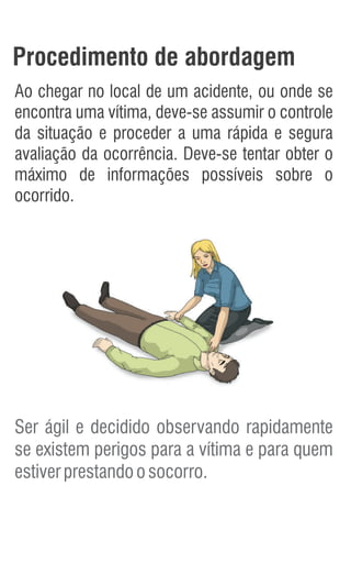 Procedimento de abordagem
Ao chegar no local de um acidente, ou onde se
encontra uma vítima, deve-se assumir o controle
da situação e proceder a uma rápida e segura
avaliação da ocorrência. Deve-se tentar obter o
máximo de informações possíveis sobre o
ocorrido.
Ser ágil e decidido observando rapidamente
se existem perigos para a vítima e para quem
estiverprestandoosocorro.
 