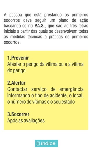 A pessoa que está prestando os primeiros
socorros deve seguir um plano de ação
baseando-se no P
.A.S., que são as três letras
iniciais a partir das quais se desenvolvem todas
as medidas técnicas e práticas de primeiros
socorros.
índice
1.Prevenir
Afastar o perigo da vítima ou a a vítima
doperigo
2.Alertar
Contactar serviço de emergência
informando o tipo de acidente, o local,
onúmerodevítimaseoseuestado
3.Socorrer
Apósasavaliações
 
