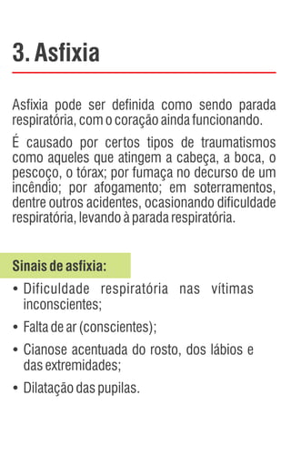3.Asfixia
Asfixia pode ser definida como sendo parada
respiratória,comocoraçãoaindafuncionando.
É causado por certos tipos de traumatismos
como aqueles que atingem a cabeça, a boca, o
pescoço, o tórax; por fumaça no decurso de um
incêndio; por afogamento; em soterramentos,
dentre outros acidentes, ocasionando dificuldade
respiratória,levandoàparadarespiratória.
Sinaisdeasfixia:
Ÿ
Dificuldade respiratória nas vítimas
inconscientes;
Ÿ
Faltadear(conscientes);
Ÿ
Cianose acentuada do rosto, dos lábios e
dasextremidades;
Ÿ
Dilataçãodaspupilas.
 