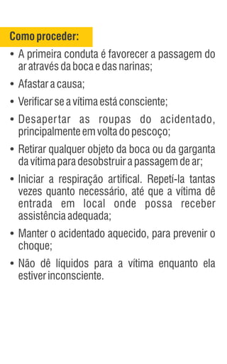 Comoproceder:
Ÿ
A primeira conduta é favorecer a passagem do
aratravésdabocaedasnarinas;
Ÿ
Afastaracausa;
Ÿ
Verificarseavítimaestáconsciente;
Ÿ
Desapertar as roupas do acidentado,
principalmenteemvoltadopescoço;
Ÿ
Retirar qualquer objeto da boca ou da garganta
davítimaparadesobstruirapassagemdear;
Ÿ
Iniciar a respiração artifical. Repetí-la tantas
vezes quanto necessário, até que a vítima dê
entrada em local onde possa receber
assistênciaadequada;
Ÿ
Manter o acidentado aquecido, para prevenir o
choque;
Ÿ
Não dê líquidos para a vítima enquanto ela
estiverinconsciente.
 