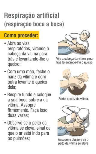 Respiração artificial
(respiração boca a boca)
Como proceder:
Ÿ
Abra as vias
respiratórias, virando a
cabeça da vítima para
trás e levantando-lhe o
queixo;
Ÿ
Com uma mão, feche o
nariz da vítima e com
outra levante o queixo
dela;
Ÿ
Respire fundo e coloque
a sua boca sobre a da
vítima. Assopre
firmemente. Faça isso
duas vezes;
Ÿ
Observe se o peito da
vítima se eleva, sinal de
que o ar está indo para
os pulmões; Assopre e observe se o
peito da vítima se eleva
Vire a cabeça da vítima para
trás levantando-lhe o queixo
Feche o nariz da vítima.
 