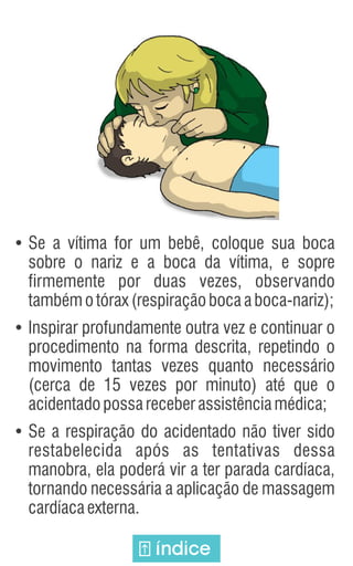 Ÿ
Se a vítima for um bebê, coloque sua boca
sobre o nariz e a boca da vítima, e sopre
firmemente por duas vezes, observando
tambémotórax(respiraçãobocaaboca-nariz);
Ÿ
Inspirar profundamente outra vez e continuar o
procedimento na forma descrita, repetindo o
movimento tantas vezes quanto necessário
(cerca de 15 vezes por minuto) até que o
acidentadopossareceberassistênciamédica;
Ÿ
Se a respiração do acidentado não tiver sido
restabelecida após as tentativas dessa
manobra, ela poderá vir a ter parada cardíaca,
tornando necessária a aplicação de massagem
cardíacaexterna.
índice
 