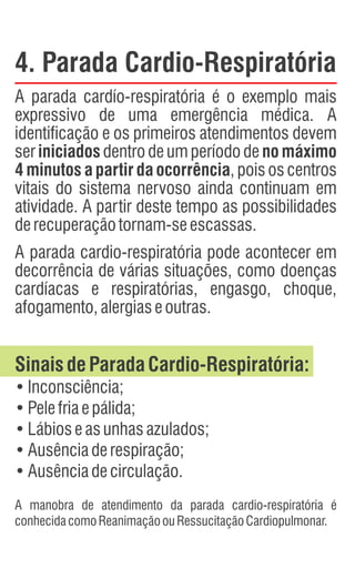 4. Parada Cardio-Respiratória
A parada cardío-respiratória é o exemplo mais
expressivo de uma emergência médica. A
identificação e os primeiros atendimentos devem
ser iniciados dentro de um período de no máximo
4 minutos a partir da ocorrência, pois os centros
vitais do sistema nervoso ainda continuam em
atividade. A partir deste tempo as possibilidades
derecuperaçãotornam-seescassas.
A parada cardio-respiratória pode acontecer em
decorrência de várias situações, como doenças
cardíacas e respiratórias, engasgo, choque,
afogamento,alergiaseoutras.
SinaisdeParadaCardio-Respiratória:
•Inconsciência;
•Pelefriaepálida;
•Lábioseasunhasazulados;
•Ausênciaderespiração;
•Ausênciadecirculação.
A manobra de atendimento da parada cardio-respiratória é
conhecidacomoReanimaçãoouRessucitaçãoCardiopulmonar.
 