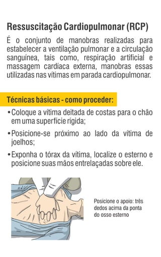 RessuscitaçãoCardiopulmonar(RCP)
É o conjunto de manobras realizadas para
estabelecer a ventilação pulmonar e a circulação
sanguínea, tais como, respiração artificial e
massagem cardíaca externa, manobras essas
utilizadasnasvítimasemparadacardiopulmonar.
Técnicasbásicas -como proceder:
•Coloque a vítima deitada de costas para o chão
emumasuperfícierígida;
•Posicione-se próximo ao lado da vítima de
joelhos;
•Exponha o tórax da vítima, localize o esterno e
posicionesuasmãosentrelaçadassobreele.
Posicione o apoio: três
dedos acima da ponta
do osso esterno
 