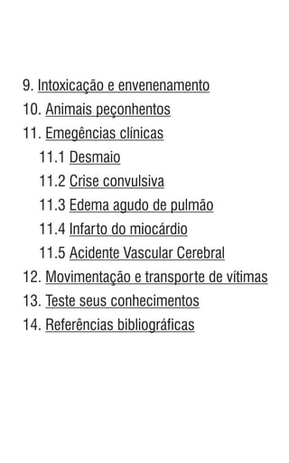 9. Intoxicação e envenenamento
10. Animais peçonhentos
11. Emegências clínicas
11.1 Desmaio
11.2 Crise convulsiva
11.3 Edema agudo de pulmão
11.4 Infarto do miocárdio
11.5 Acidente Vascular Cerebral
12. Movimentação e transporte de vítimas
13. Teste seus conhecimentos
14. Referências bibliográficas
 