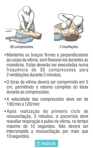 •Mantenha os braços firmes e perpendiculares
ao corpo da vítima, sem flexioná-los durantes as
manobras. Estas deverão ser executadas numa
frequência de 30 compressões para
2ventilaçõesdurante2minutos;
•O tórax da vítima deverá ser comprimido em 5
cm, permitindo o retorno completo do tórax
duranteascompressões;
•A velocidade das compressões deve ser de
100/mina120/min;
•Após realização do primeiro ciclo de
ressuscitação, 2 minutos, o socorrista deve
reavaliar respiração e pulso da vitima, no tempo
máximo de 10 segundos. Não deverá ser
interrompida a ressuscitação por mais que
10segundos.
30 compressões 2 insuflações
índice
 