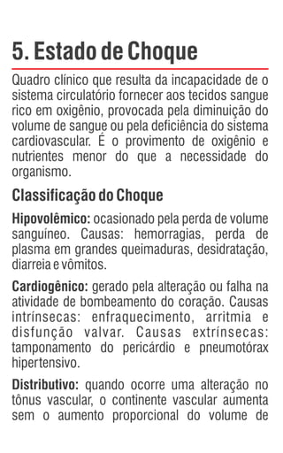 5.EstadodeChoque
Quadro clínico que resulta da incapacidade de o
sistema circulatório fornecer aos tecidos sangue
rico em oxigênio, provocada pela diminuição do
volume de sangue ou pela deficiência do sistema
cardiovascular. É o provimento de oxigênio e
nutrientes menor do que a necessidade do
organismo.
ClassificaçãodoChoque
Hipovolêmico: ocasionado pela perda de volume
sanguíneo. Causas: hemorragias, perda de
plasma em grandes queimaduras, desidratação,
diarreiaevômitos.
Cardiogênico: gerado pela alteração ou falha na
atividade de bombeamento do coração. Causas
intrínsecas: enfraquecimento, arritmia e
disfunção valvar. Causas extrínsecas:
tamponamento do pericárdio e pneumotórax
hipertensivo.
Distributivo: quando ocorre uma alteração no
tônus vascular, o continente vascular aumenta
sem o aumento proporcional do volume de
 