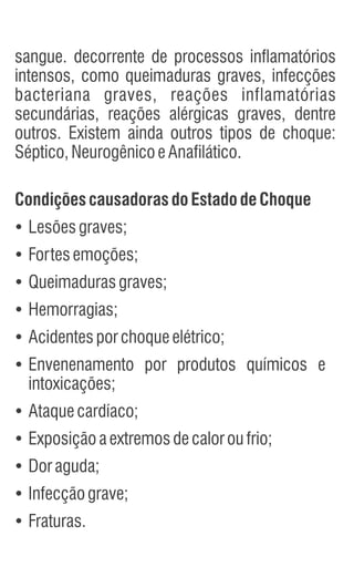 sangue. decorrente de processos inflamatórios
intensos, como queimaduras graves, infecções
bacteriana graves, reações inflamatórias
secundárias, reações alérgicas graves, dentre
outros. Existem ainda outros tipos de choque:
Séptico,NeurogênicoeAnafilático.
Condições causadoras doEstado deChoque
Ÿ
Lesõesgraves;
Ÿ
Fortesemoções;
Ÿ
Queimadurasgraves;
Ÿ
Hemorragias;
Ÿ
Acidentesporchoqueelétrico;
Ÿ
Envenenamento por produtos químicos e
intoxicações;
Ÿ
Ataquecardíaco;
Ÿ
Exposiçãoaextremosdecaloroufrio;
Ÿ
Doraguda;
Ÿ
Infecçãograve;
Ÿ
Fraturas.
 