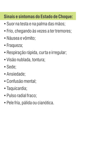 Sinais esintomas doEstadodeChoque:
Ÿ
Suornatestaenapalmadasmãos;
Ÿ
Frio,chegandoàsvezesatertremores;
Ÿ
Náuseaevômito;
Ÿ
Fraqueza;
Ÿ
Respiraçãorápida,curtaeirregular;
Ÿ
Visãonublada,tontura;
Ÿ
Sede;
Ÿ
Ansiedade;
Ÿ
Confusãomental;
Ÿ
Taquicardia;
Ÿ
Pulsoradialfraco;
Ÿ
Pelefria,pálidaoucianótica.
 