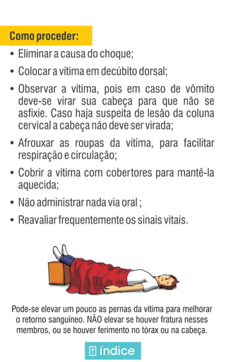 Comoproceder:
Ÿ
Eliminaracausadochoque;
Ÿ
Colocaravítimaemdecúbitodorsal;
Ÿ
Observar a vítima, pois em caso de vômito
deve-se virar sua cabeça para que não se
asfixie. Caso haja suspeita de lesão da coluna
cervicalacabeçanãodeveservirada;
Ÿ
Afrouxar as roupas da vítima, para facilitar
respiraçãoecirculação;
Ÿ
Cobrir a vítima com cobertores para mantê-la
aquecida;
Ÿ
Nãoadministrarnadaviaoral;
Ÿ
Reavaliarfrequentementeossinaisvitais.
Pode-se elevar um pouco as pernas da vítima para melhorar
o retorno sanguíneo. NÃO elevar se houver fratura nesses
membros, ou se houver ferimento no tórax ou na cabeça.
índice
 