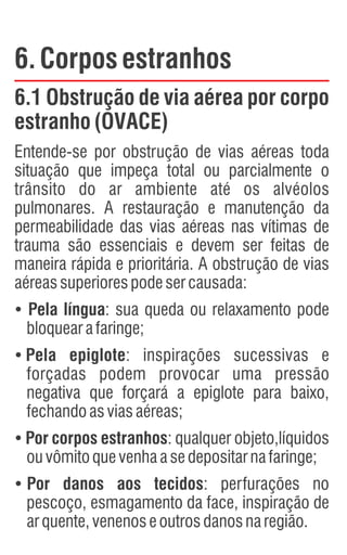 6.Corposestranhos
6.1 Obstrução de via aérea por corpo
estranho (OVACE)
Entende-se por obstrução de vias aéreas toda
situação que impeça total ou parcialmente o
trânsito do ar ambiente até os alvéolos
pulmonares. A restauração e manutenção da
permeabilidade das vias aéreas nas vítimas de
trauma são essenciais e devem ser feitas de
maneira rápida e prioritária. A obstrução de vias
aéreassuperiorespodesercausada:
Ÿ
Pela língua: sua queda ou relaxamento pode
bloquearafaringe;
Ÿ
Pela epiglote: inspirações sucessivas e
forçadas podem provocar uma pressão
negativa que forçará a epiglote para baixo,
fechandoasviasaéreas;
Ÿ
Por corpos estranhos: qualquer objeto,líquidos
ouvômitoquevenhaasedepositarnafaringe;
Ÿ
Por danos aos tecidos: perfurações no
pescoço, esmagamento da face, inspiração de
arquente,venenoseoutrosdanosnaregião.
 