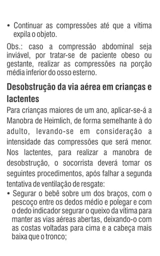 Ÿ
Continuar as compressões até que a vítima
expilaoobjeto.
Obs.: caso a compressão abdominal seja
inviável, por tratar-se de paciente obeso ou
gestante, realizar as compressões na porção
médiainferiordoossoesterno.
Desobstrução da via aérea em crianças e
lactentes
Para crianças maiores de um ano, aplicar-se-á a
Manobra de Heimlich, de forma semelhante à do
adulto, levando-se em consideração a
intensidade das compressões que será menor.
Nos lactentes, para realizar a manobra de
desobstrução, o socorrista deverá tomar os
seguintes procedimentos, após falhar a segunda
tentativadeventilaçãoderesgate:
Ÿ
Segurar o bebê sobre um dos braços, com o
pescoço entre os dedos médio e polegar e com
o dedo indicador segurar o queixo da vítima para
manter as vias aéreas abertas, deixando-o com
as costas voltadas para cima e a cabeça mais
baixaqueotronco;
 
