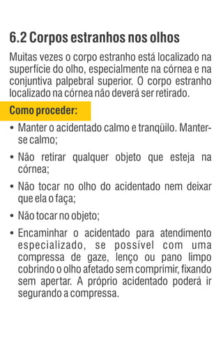 6.2Corposestranhos nosolhos
Muitas vezes o corpo estranho está localizado na
superfície do olho, especialmente na córnea e na
conjuntiva palpebral superior. O corpo estranho
localizadonacórneanãodeveráserretirado.
Comoproceder:
Ÿ
Manter o acidentado calmo e tranqüilo. Manter-
secalmo;
Ÿ
Não retirar qualquer objeto que esteja na
córnea;
Ÿ
Não tocar no olho do acidentado nem deixar
queelaofaça;
Ÿ
Nãotocarnoobjeto;
Ÿ
Encaminhar o acidentado para atendimento
especializado, se possível com uma
compressa de gaze, lenço ou pano limpo
cobrindo o olho afetado sem comprimir, fixando
sem apertar. A próprio acidentado poderá ir
segurandoacompressa.
 