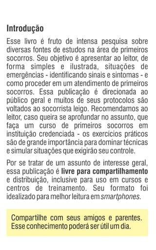 Introdução
Esse livro é fruto de intensa pesquisa sobre
diversas fontes de estudos na área de primeiros
socorros. Seu objetivo é apresentar ao leitor, de
forma simples e ilustrada, situações de
emergências - identificando sinais e sintomas - e
como proceder em um atendimento de primeiros
socorros. Essa publicação é direcionada ao
público geral e muitos de seus protocolos são
voltados ao socorrista leigo. Recomendamos ao
leitor, caso queira se aprofundar no assunto, que
faça um curso de primeiros socorros em
instituição credenciada - os exercícios práticos
são de grande importância para dominar técnicas
esimularsituaçõesqueexigirãoseucontrole.
Por se tratar de um assunto de interesse geral,
essa publicação é livre para compartilhamento
e distribuição, inclusive para uso em cursos e
centros de treinamento. Seu formato foi
idealizadoparamelhorleituraemsmartphones.
Compartilhe com seus amigos e parentes.
Esseconhecimentopoderáserútilumdia.
 