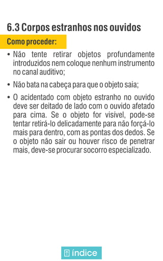 6.3Corposestranhos nosouvidos
Comoproceder:
Ÿ
Não tente retirar objetos profundamente
introduzidos nem coloque nenhum instrumento
nocanalauditivo;
Ÿ
Nãobatanacabeçaparaqueoobjetosaia;
Ÿ
O acidentado com objeto estranho no ouvido
deve ser deitado de lado com o ouvido afetado
para cima. Se o objeto for visível, pode-se
tentar retirá-lo delicadamente para não forçá-lo
mais para dentro, com as pontas dos dedos. Se
o objeto não sair ou houver risco de penetrar
mais,deve-seprocurarsocorroespecializado.
índice
 