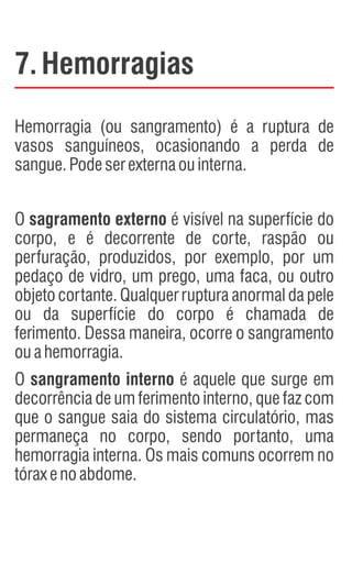 7.Hemorragias
Hemorragia (ou sangramento) é a ruptura de
vasos sanguíneos, ocasionando a perda de
sangue.Podeserexternaouinterna.
O sagramento externo é visível na superfície do
corpo, e é decorrente de corte, raspão ou
perfuração, produzidos, por exemplo, por um
pedaço de vidro, um prego, uma faca, ou outro
objeto cortante. Qualquer ruptura anormal da pele
ou da superfície do corpo é chamada de
ferimento. Dessa maneira, ocorre o sangramento
ouahemorragia.
O sangramento interno é aquele que surge em
decorrência de um ferimento interno, que faz com
que o sangue saia do sistema circulatório, mas
permaneça no corpo, sendo portanto, uma
hemorragia interna. Os mais comuns ocorrem no
tóraxenoabdome.
 