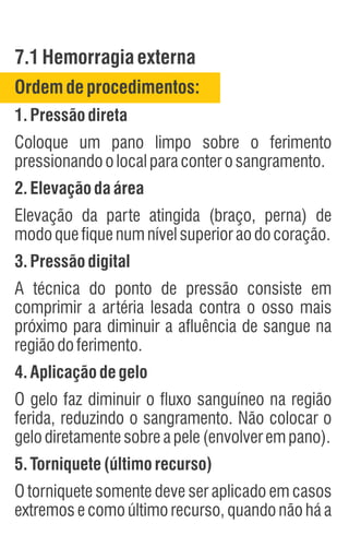 7.1Hemorragiaexterna
Ordem deprocedimentos:
1.Pressãodireta
Coloque um pano limpo sobre o ferimento
pressionandoolocalparaconterosangramento.
2.Elevação daárea
Elevação da parte atingida (braço, perna) de
modoquefiquenumnívelsuperioraodocoração.
3.Pressãodigital
A técnica do ponto de pressão consiste em
comprimir a artéria lesada contra o osso mais
próximo para diminuir a afluência de sangue na
regiãodoferimento.
4.Aplicação degelo
O gelo faz diminuir o fluxo sanguíneo na região
ferida, reduzindo o sangramento. Não colocar o
gelodiretamentesobreapele(envolverempano).
5.Torniquete(últimorecurso)
O torniquete somente deve ser aplicado em casos
extremos e como último recurso, quando não há a
 