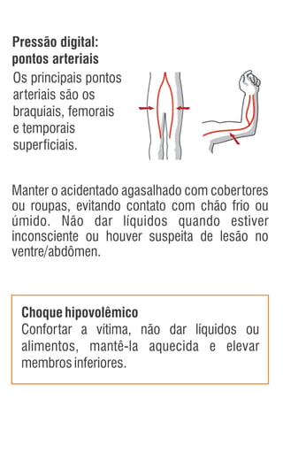 Manter o acidentado agasalhado com cobertores
ou roupas, evitando contato com chão frio ou
úmido. Não dar líquidos quando estiver
inconsciente ou houver suspeita de lesão no
ventre/abdômen.
Choquehipovolêmico
Confortar a vítima, não dar líquidos ou
alimentos, mantê-la aquecida e elevar
membrosinferiores.
Os principais pontos
arteriais são os
braquiais, femorais
e temporais
superficiais.
Pressão digital:
pontos arteriais
 
