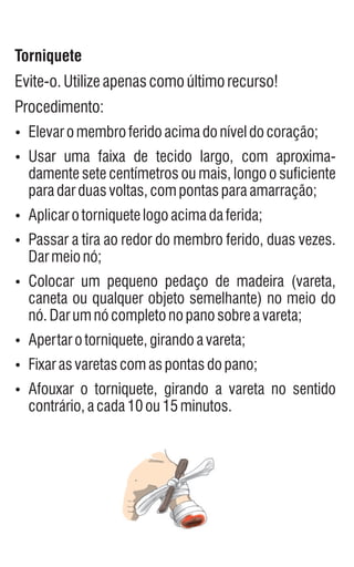 Torniquete
Evite-o.Utilizeapenascomoúltimorecurso!
Procedimento:
Ÿ
Elevaromembroferidoacimadoníveldocoração;
Ÿ
Usar uma faixa de tecido largo, com aproxima-
damente sete centímetros ou mais, longo o suficiente
paradarduasvoltas,compontasparaamarração;
Ÿ
Aplicarotorniquetelogoacimadaferida;
Ÿ
Passar a tira ao redor do membro ferido, duas vezes.
Darmeionó;
Ÿ
Colocar um pequeno pedaço de madeira (vareta,
caneta ou qualquer objeto semelhante) no meio do
nó.Darumnócompletonopanosobreavareta;
Ÿ
Apertarotorniquete,girandoavareta;
Ÿ
Fixarasvaretascomaspontasdopano;
Ÿ
Afouxar o torniquete, girando a vareta no sentido
contrário,acada10ou15minutos.
 
