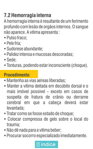 7.2Hemorragiainterna
A hemorragia interna é resultante de um ferimento
profundo com lesão de orgãos internos. O sangue
nãoaparece.Avítimaapresenta:
Ÿ
Pulsofraco;
Ÿ
Pelefria;
Ÿ
Sudoreseabundante;
Ÿ
Palidezintensaemucosasdescoradas;
Ÿ
Sede;
Ÿ
Tonturas,podendoestarinconsciente(choque).
Procedimento:
Ÿ
Mantenhaasviasaéreasliberadas;
Ÿ
Manter a vítima deitada em decúbito dorsal e o
mais imóvel possível - exceto em casos de
suspeita de fratura de crânio ou derrame
cerebral em que a cabeça deverá estar
levantada;
Ÿ
Tratarcomosefosseestadodechoque;
Ÿ
Colocar compressa de gelo sobre o local do
trauma;
Ÿ
Nãodênadaparaavítimabeber;
Ÿ
Procurarsocorroespecializadoimediatamente.
índice
 