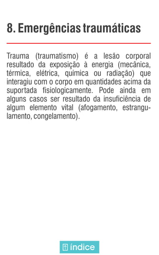 8. Emergênciastraumáticas
Trauma (traumatismo) é a lesão corporal
resultado da exposição à energia (mecânica,
térmica, elétrica, química ou radiação) que
interagiu com o corpo em quantidades acima da
suportada fisiologicamente. Pode ainda em
alguns casos ser resultado da insuficiência de
algum elemento vital (afogamento, estrangu-
lamento,congelamento).
índice
 