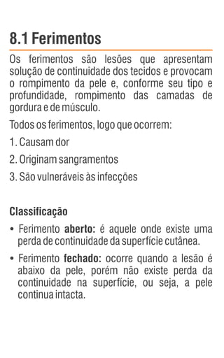 8.1Ferimentos
Os ferimentos são lesões que apresentam
solução de continuidade dos tecidos e provocam
o rompimento da pele e, conforme seu tipo e
profundidade, rompimento das camadas de
gorduraedemúsculo.
Todososferimentos,logoqueocorrem:
1.Causamdor
2.Originamsangramentos
3.Sãovulneráveisàsinfecções
Classificação
Ÿ
Ferimento aberto: é aquele onde existe uma
perdadecontinuidadedasuperfíciecutânea.
Ÿ
Ferimento fechado: ocorre quando a lesão é
abaixo da pele, porém não existe perda da
continuidade na superfície, ou seja, a pele
continuaintacta.
 