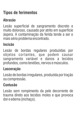 Abrasão
Lesão superficial de sangramento discreto e
muito doloroso, causado por atrito em superfície
áspera. A contaminação da ferida tende a ser o
maissérioproblemaencontrado.
Incisão
Lesão de bordas regulares produzidas por
objetos cortantes, que podem causar
sangramento variável e danos a tecidos
profundos,comotendões,nervosemúsculos.
Lasceração
Lesão de bordas irregulares, produzida por tração
oucompressão.
Contusão
Lesão sem rompimento da pele decorrente de
trauma direto aos tecidos moles e que provoca
doreedema(inchaço).
Tipos de ferimentos
 