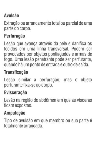 Avulsão
Extração ou arrancamento total ou parcial de uma
partedocorpo.
Perfuração
Lesão que avança através da pele e danifica os
tecidos em uma linha transversal. Podem ser
provocados por objetos pontiagudos e armas de
fogo. Uma lesão penetrante pode ser perfurante,
quandoháumpontodeentradaeoutrodesaída.
Transfixação
Lesão similar a perfuração, mas o objeto
perfurantefixa-seaocorpo.
Evisceração
Lesão na região do abdômen em que as vísceras
ficamexpostas.
Amputação
Tipo de avulsão em que membro ou sua parte é
totalmentearrancada.
 