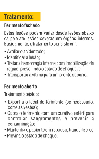 Tratamento:
Ferimentofechado
Estas lesões podem variar desde lesões abaixo
da pele até lesões severas em órgãos internos.
Basicamente,otratamentoconsisteem:
Ÿ
Avaliaroacidentado;
Ÿ
Identificaralesão;
Ÿ
Tratar a hemorragia interna com imobilização da
região,prevenindooestadodechoque;e
Ÿ
Transportaravítimaparaumprontosocorro.
Ferimentoaberto
Tratamentobásico:
Ÿ
Exponha o local do ferimento (se necessário,
corteasvestes);
Ÿ
Cubra o ferimento com um curativo estéril para
controlar sangramentos e prevenir a
contaminação;
Ÿ
Mantenhaopacienteemrepouso,tranquilize-o;
Ÿ
Previnaoestadodechoque.
 