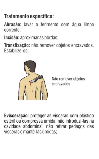 Tratamentoespecífico:
Abrasão: lavar o ferimento com água limpa
corrente;
Incisão:aproximarasbordas;
Transfixação: não remover objetos encravados.
Estabilize-os;
Evisceração: proteger as vísceras com plástico
estéril ou compressa úmida, não introduzi-las na
cavidade abdominal; não retirar pedaços das
víscerasemantê-lasúmidas;
Não remover objetos
encravados
 