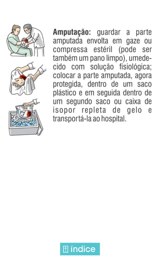 Amputação: guardar a parte
amputada envolta em gaze ou
compressa estéril (pode ser
também um pano limpo), umede-
cido com solução fisiológica;
colocar a parte amputada, agora
protegida, dentro de um saco
plástico e em seguida dentro de
um segundo saco ou caixa de
isopor repleta de gelo e
transportá-laaohospital.
índice
 