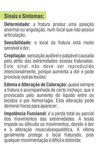 SinaiseSintomas:
Deformidade: a fratura produz uma posição
anormal ou angulação, num local que não possui
articulação;
Sensibilidade: o local da fratura está muito
sensívelàdor;
Crepitação: sensação audível e palpável causada
pelo atrito das extremidades ósseas fraturadas.
Este sinal não deve ser reproduzido
intencionalmente, porque aumenta a dor e pode
provocaroutraslesões;
Edema e Alteração de Coloração: quase sempre
a fratura é acompanhada de certo inchaço, que é
provocado pelo aumento do líquido entre os
tecidos e por hemorragia. Esta alteração pode
demorarhorasparaaparecer;
Impotência Funcional: é a perda total ou parcial
dos movimentos das extremidades. A lesão
impede ou dificulta os movimentos, devido à dor
e à alteração musculoesquelética. A vítima
geralmente protege o local fraturado, pois
qualquermovimentaçãoédifíciledolorida;
 