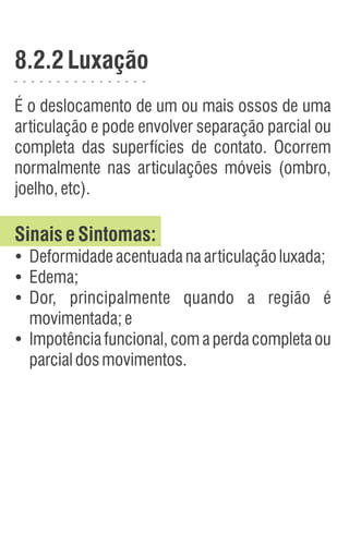 8.2.2Luxação
É o deslocamento de um ou mais ossos de uma
articulação e pode envolver separação parcial ou
completa das superfícies de contato. Ocorrem
normalmente nas articulações móveis (ombro,
joelho,etc).
SinaiseSintomas:
Ÿ
Deformidadeacentuadanaarticulaçãoluxada;
Ÿ
Edema;
Ÿ
Dor, principalmente quando a região é
movimentada;e
Ÿ
Impotência funcional, com a perda completa ou
parcialdosmovimentos.
 