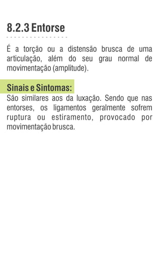 8.2.3Entorse
É a torção ou a distensão brusca de uma
articulação, além do seu grau normal de
movimentação(amplitude).
SinaiseSintomas:
São similares aos da luxação. Sendo que nas
entorses, os ligamentos geralmente sofrem
ruptura ou estiramento, provocado por
movimentaçãobrusca.
 