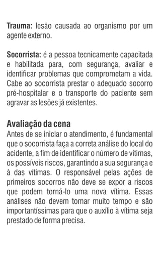 Trauma: lesão causada ao organismo por um
agenteexterno.
Socorrista: é a pessoa tecnicamente capacitada
e habilitada para, com segurança, avaliar e
identificar problemas que comprometam a vida.
Cabe ao socorrista prestar o adequado socorro
pré-hospitalar e o transporte do paciente sem
agravaraslesõesjáexistentes.
Avaliaçãodacena
Antes de se iniciar o atendimento, é fundamental
que o socorrista faça a correta análise do local do
acidente, a fim de identificar o número de vítimas,
os possíveis riscos, garantindo a sua segurança e
à das vítimas. O responsável pelas ações de
primeiros socorros não deve se expor a riscos
que podem torná-lo uma nova vítima. Essas
análises não devem tomar muito tempo e são
importantíssimas para que o auxílio à vítima seja
prestadodeformaprecisa.
 