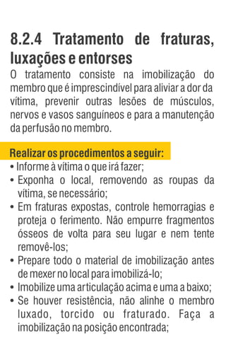 8.2.4 Tratamento de fraturas,
luxações eentorses
O tratamento consiste na imobilização do
membroqueéimprescindívelparaaliviaradorda
vítima, prevenir outras lesões de músculos,
nervos e vasos sanguíneos e para a manutenção
daperfusãonomembro.
Realizarosprocedimentosaseguir:
Ÿ
Informeàvítimaoqueiráfazer;
Ÿ
Exponha o local, removendo as roupas da
vítima,senecessário;
Ÿ
Em fraturas expostas, controle hemorragias e
proteja o ferimento. Não empurre fragmentos
ósseos de volta para seu lugar e nem tente
removê-los;
Ÿ
Prepare todo o material de imobilização antes
demexernolocalparaimobilizá-lo;
Ÿ
Imobilizeumaarticulaçãoacimaeumaabaixo;
Ÿ
Se houver resistência, não alinhe o membro
luxado, torcido ou fraturado. Faça a
imobilizaçãonaposiçãoencontrada;
 