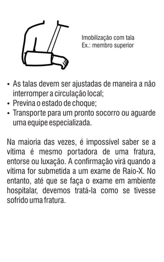 Imobilização com tala
Ex.: membro superior
Ÿ
As talas devem ser ajustadas de maneira a não
interromperacirculaçãolocal;
Ÿ
Previnaoestadodechoque;
Ÿ
Transporte para um pronto socorro ou aguarde
umaequipeespecializada.
Na maioria das vezes, é impossível saber se a
vítima é mesmo portadora de uma fratura,
entorse ou luxação. A confirmação virá quando a
vítima for submetida a um exame de Raio-X. No
entanto, até que se faça o exame em ambiente
hospitalar, devemos tratá-la como se tivesse
sofridoumafratura.
 