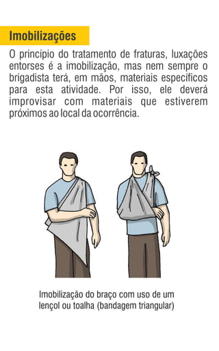 Imobilizações
O princípio do tratamento de fraturas, luxações
entorses é a imobilização, mas nem sempre o
brigadista terá, em mãos, materiais específicos
para esta atividade. Por isso, ele deverá
improvisar com materiais que estiverem
próximosaolocaldaocorrência.
Imobilização do braço com uso de um
lençol ou toalha (bandagem triangular)
 