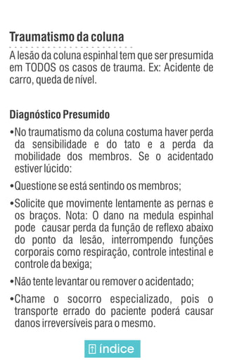 Traumatismodacoluna
A lesão da coluna espinhal tem que ser presumida
em TODOS os casos de trauma. Ex: Acidente de
carro,quedadenível.
Diagnóstico Presumido
Ÿ
No traumatismo da coluna costuma haver perda
da sensibilidade e do tato e a perda da
mobilidade dos membros. Se o acidentado
estiverlúcido:
Ÿ
Questioneseestásentindoosmembros;
Ÿ
Solicite que movimente lentamente as pernas e
os braços. Nota: O dano na medula espinhal
pode causar perda da função de reflexo abaixo
do ponto da lesão, interrompendo funções
corporais como respiração, controle intestinal e
controledabexiga;
Ÿ
Nãotentelevantarouremoveroacidentado;
Ÿ
Chame o socorro especializado, pois o
transporte errado do paciente poderá causar
danosirreversíveisparaomesmo.
índice
 