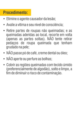 Procedimento:
Ÿ
Ÿ
Avalieavítimaeseuníveldeconsciência;
Ÿ
Retire partes de roupas não queimadas; e as
queimadas aderidas ao local, recorte em volta
(apenas as partes soltas). NÃO tente retirar
pedaços de roupa queimada que tenham
grudadonapele;
Ÿ
NÃOpassepódecafé,cremedentalouóleo;
Ÿ
NÃOaperteouperfureasbolhas;
Ÿ
Cobrir as regiões queimadas com tecido úmido
(preferencialmente de algodão), solto e limpo, a
fimdediminuiroriscodecontaminação.
Elimineoagentecausadordalesão;
 
