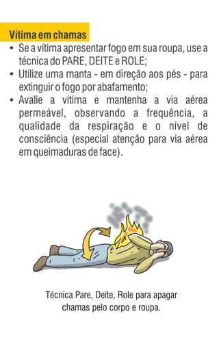 Vítimaemchamas
Ÿ
Se a vítima apresentar fogo em sua roupa, use a
técnicadoPARE,DEITEeROLE;
Ÿ
Utilize uma manta - em direção aos pés - para
extinguirofogoporabafamento;
Ÿ
Avalie a vítima e mantenha a via aérea
permeável, observando a frequência, a
qualidade da respiração e o nível de
consciência (especial atenção para via aérea
emqueimadurasdeface).
Técnica Pare, Deite, Role para apagar
chamas pelo corpo e roupa.
 