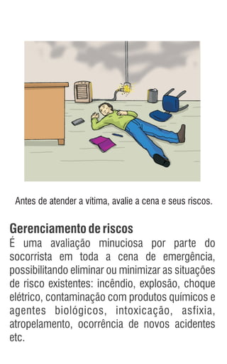 Gerenciamentoderiscos
É uma avaliação minuciosa por parte do
socorrista em toda a cena de emergência,
possibilitando eliminar ou minimizar as situações
de risco existentes: incêndio, explosão, choque
elétrico, contaminação com produtos químicos e
agentes biológicos, intoxicação, asfixia,
atropelamento, ocorrência de novos acidentes
etc.
Antes de atender a vítima, avalie a cena e seus riscos.
 