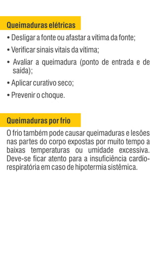 Queimadurasporfrio
O frio também pode causar queimaduras e lesões
nas partes do corpo expostas por muito tempo a
baixas temperaturas ou umidade excessiva.
Deve-se ficar atento para a insuficiência cardío-
respiratóriaemcasodehipotermiasistêmica.
Queimaduraselétricas
Ÿ
Desligarafonteouafastaravítimadafonte;
Ÿ
Verificarsinaisvitaisdavítima;
Ÿ
Avaliar a queimadura (ponto de entrada e de
saída);
Ÿ
Aplicarcurativoseco;
Ÿ
Prevenirochoque.
 