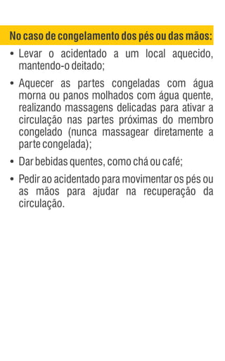 Nocasodecongelamento dospésoudasmãos:
Ÿ
Levar o acidentado a um local aquecido,
mantendo-odeitado;
Ÿ
Aquecer as partes congeladas com água
morna ou panos molhados com água quente,
realizando massagens delicadas para ativar a
circulação nas partes próximas do membro
congelado (nunca massagear diretamente a
partecongelada);
Ÿ
Darbebidasquentes,comocháoucafé;
Ÿ
Pedir ao acidentado para movimentar os pés ou
as mãos para ajudar na recuperação da
circulação.
 