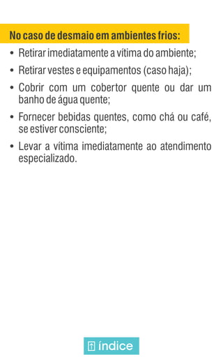 Nocasodedesmaioemambientesfrios:
Ÿ
Retirarimediatamenteavítimadoambiente;
Ÿ
Retirarvesteseequipamentos(casohaja);
Ÿ
Cobrir com um cobertor quente ou dar um
banhodeáguaquente;
Ÿ
Fornecer bebidas quentes, como chá ou café,
seestiverconsciente;
Ÿ
Levar a vítima imediatamente ao atendimento
especializado.
índice
 