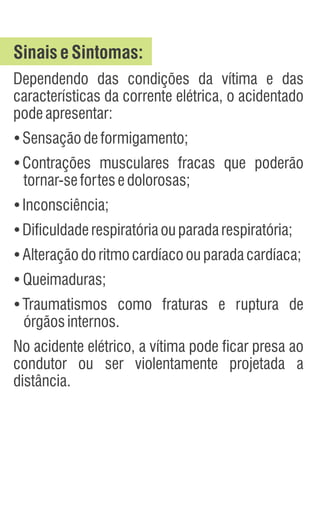 SinaiseSintomas:
Dependendo das condições da vítima e das
características da corrente elétrica, o acidentado
podeapresentar:
Ÿ
Sensaçãodeformigamento;
Ÿ
Contrações musculares fracas que poderão
tornar-sefortesedolorosas;
Ÿ
Inconsciência;
Ÿ
Dificuldaderespiratóriaouparadarespiratória;
Ÿ
Alteraçãodoritmocardíacoouparadacardíaca;
Ÿ
Queimaduras;
Ÿ
Traumatismos como fraturas e ruptura de
órgãosinternos.
No acidente elétrico, a vítima pode ficar presa ao
condutor ou ser violentamente projetada a
distância.
 